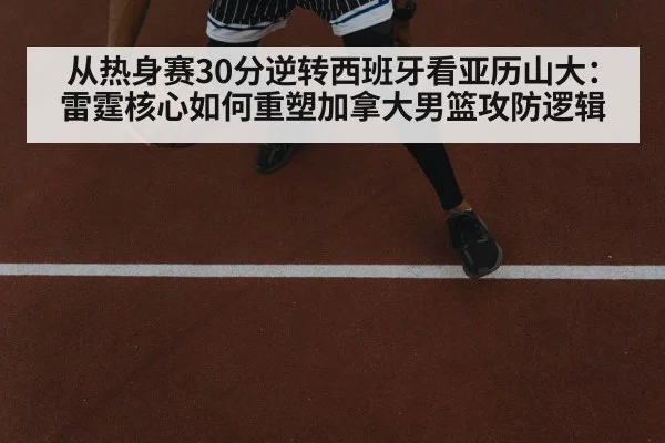 从热身赛30分逆转西班牙看亚历山大：雷霆核心如何重塑加拿大男篮攻防逻辑