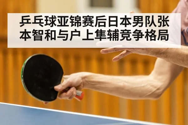 乒乓球亚锦赛后日本男队张本智和与户上隼辅竞争格局